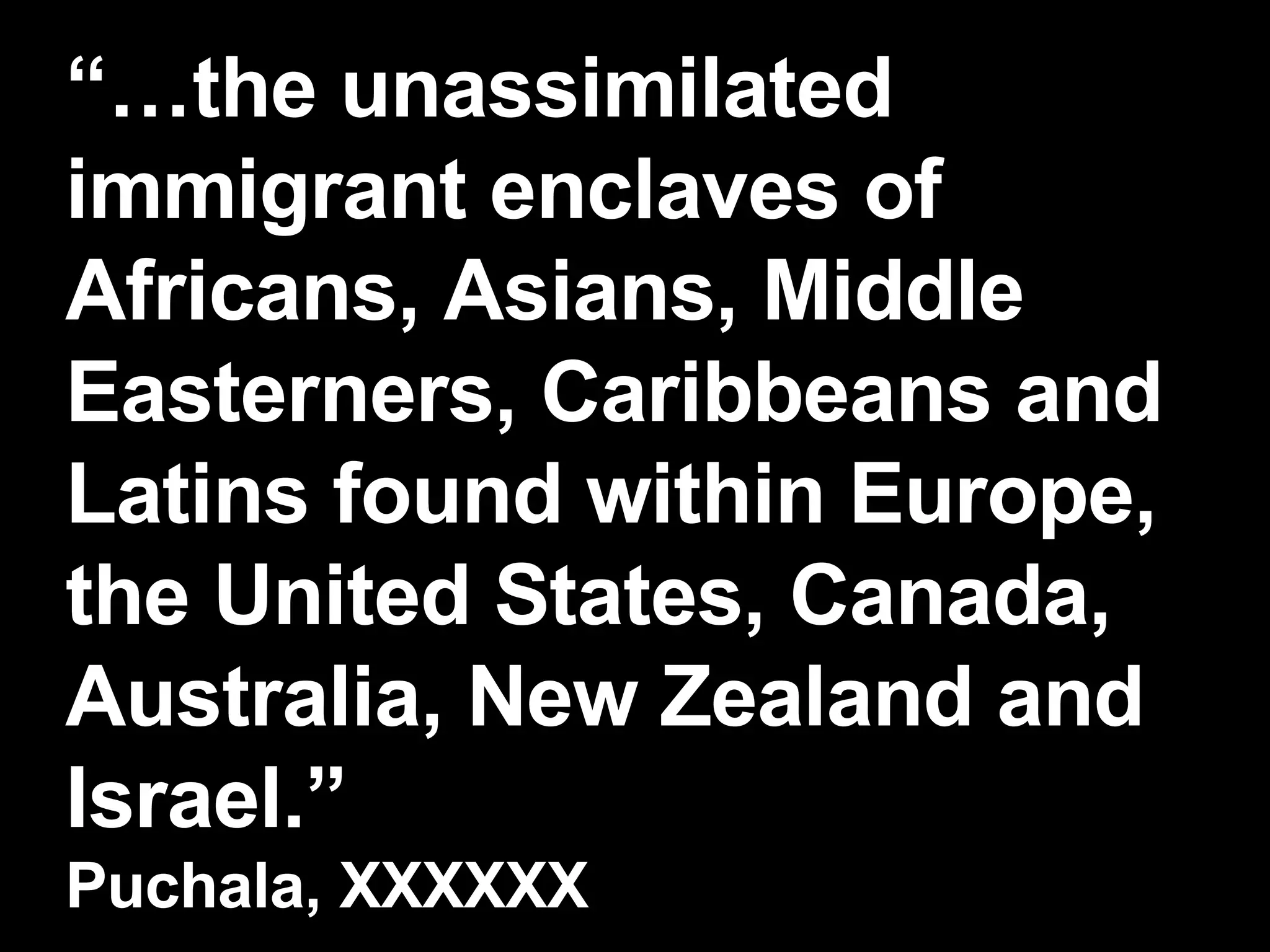“… the unassimilated immigrant enclaves of Africans, Asians, Middle Easterners, Caribbeans and Latins found within Europe, the United States, Canada, Australia, New Zealand and Israel.” Puchala, XXXXXX 