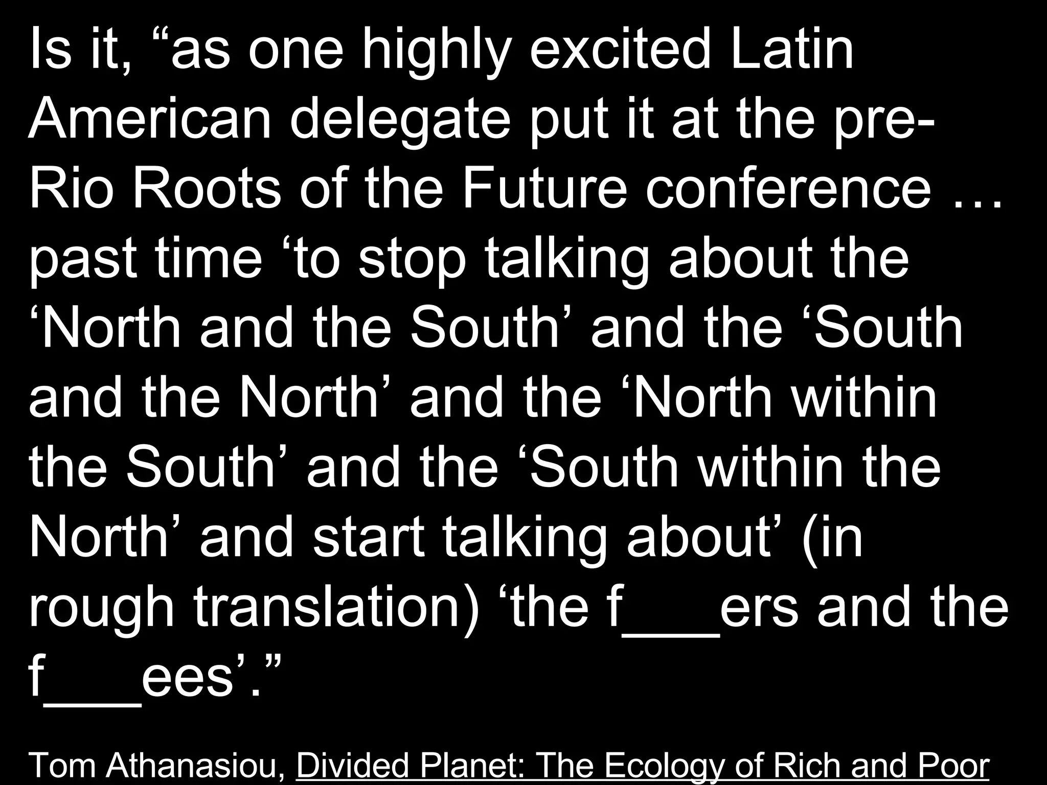 Is it, “as one highly excited Latin American delegate put it at the pre-Rio Roots of the Future conference …past time ‘to stop talking about the ‘North and the South’ and the ‘South and the North’ and the ‘North within the South’ and the ‘South within the North’ and start talking about’ (in rough translation) ‘the f___ers and the f___ees’.” Tom Athanasiou,  Divided Planet: The Ecology of Rich and Poor 
