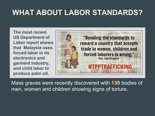 WHAT ABOUT LABOR STANDARDS?
The most recent
US Department of
Labor report shows
that Malaysia uses
forced labor in its
electronics and
garment industry,
and child labor to
produce palm oil.
Mass graves were recently discovered with 139 bodies of
men, women and children showing signs of torture.
 