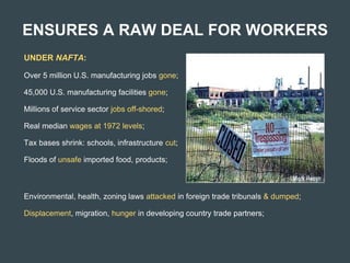 ENSURES A RAW DEAL FOR WORKERS
UNDER NAFTA:
Over 5 million U.S. manufacturing jobs gone;
45,000 U.S. manufacturing facilities gone;
Millions of service sector jobs off-shored;
Real median wages at 1972 levels;
Tax bases shrink: schools, infrastructure cut;
Floods of unsafe imported food, products;
Environmental, health, zoning laws attacked in foreign trade tribunals & dumped;
Displacement, migration, hunger in developing country trade partners;
 