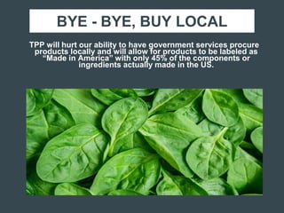 BYE - BYE, BUY LOCAL
TPP will hurt our ability to have government services procure
products locally and will allow for products to be labeled as
“Made in America” with only 45% of the components or
ingredients actually made in the US.
 