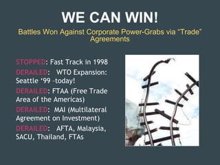 Battles Won Against Corporate Power-Grabs via “Trade”
Agreements
STOPPED: Fast Track in 1998
DERAILED: WTO Expansion:
Seattle ‘99 –today!
DERAILED: FTAA (Free Trade
Area of the Americas)
DERAILED: MAI (Multilateral
Agreement on Investment)
DERAILED: AFTA, Malaysia,
SACU, Thailand, FTAs
WE CAN WIN!
 