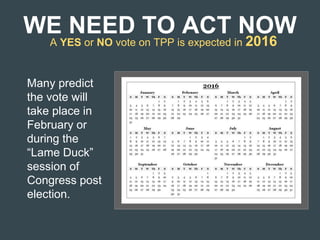 WE NEED TO ACT NOW
A YES or NO vote on TPP is expected in 2016
Many predict
the vote will
take place in
February or
during the
“Lame Duck”
session of
Congress post
election.
 