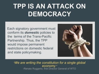 TPP IS AN ATTACK ON
DEMOCRACY
Each signatory government must
conform its domestic policies to
the terms of the Trans-Pacific
Partnership. Thus, the TPP
would impose permanent
restrictions on domestic federal
and state policymaking.
“We are writing the constitution for a single global
economy."
-Renato Ruggerio, first Director General of WTO
 