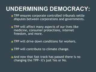 UNDERMINING DEMOCRACY:
⦿ TPP ensures corporate controlled tribunals settle
disputes between corporations and governments.
⦿ TPP will affect many aspects of our lives like
medicine, consumer protections, internet
freedom, and more.
⦿ TPP will drive down conditions for workers.
⦿ TPP will contribute to climate change.
⦿ And now that fast track has passed there is no
changing the TPP- it’s just Yes or No.
 