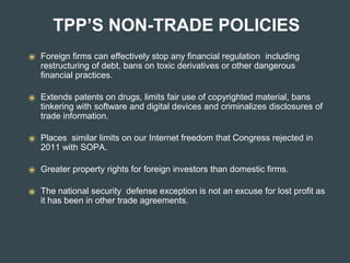 TPP’S NON-TRADE POLICIES
⦿ Foreign firms can effectively stop any financial regulation including
restructuring of debt, bans on toxic derivatives or other dangerous
financial practices.
⦿ Extends patents on drugs, limits fair use of copyrighted material, bans
tinkering with software and digital devices and criminalizes disclosures of
trade information.
⦿ Places similar limits on our Internet freedom that Congress rejected in
2011 with SOPA.
⦿ Greater property rights for foreign investors than domestic firms.
⦿ The national security defense exception is not an excuse for lost profit as
it has been in other trade agreements.
 