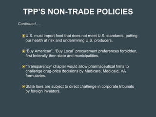 TPP’S NON-TRADE POLICIES
Continued….
⦿U.S. must import food that does not meet U.S. standards, putting
our health at risk and undermining U.S. producers.
⦿“Buy American”, “Buy Local” procurement preferences forbidden,
first federally then state and municipalities.
⦿“Transparency” chapter would allow pharmaceutical firms to
challenge drug-price decisions by Medicare, Medicaid, VA
formularies.
⦿State laws are subject to direct challenge in corporate tribunals
by foreign investors.
 