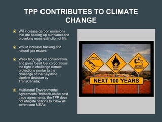 TPP CONTRIBUTES TO CLIMATE
CHANGE
⦿ Will increase carbon emissions
that are heating up our planet and
provoking mass extinction of life;
⦿ Would increase fracking and
natural gas export;
⦿ Weak language on conservation
and gives fossil fuel corporations
the right to challenge climate
protections similar to the
challenge of the Keystone
pipeline decision by
TransCanada;
⦿ Multilateral Environmental
Agreements Rollback-unlike past
trade agreements, the TPP does
not obligate nations to follow all
seven core MEAs;
 