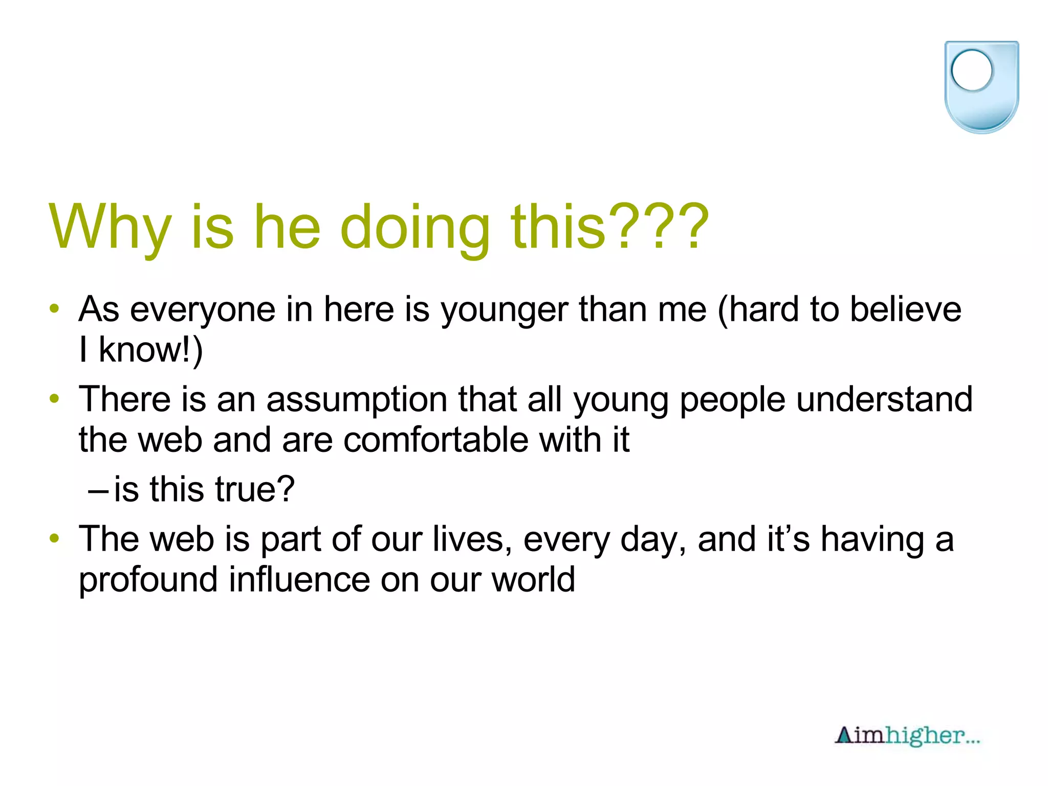 Why is he doing this??? As everyone in here is younger than me (hard to believe I know!) There is an assumption that all young people understand the web and are comfortable with it is this true? The web is part of our lives, every day, and it’s having a profound influence on our world