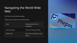Navigating the World Wide
Web
Use links to move between pages.
Utilize search engines to find information.
Links Clickable elements for
navigation.
Search engines Tools for finding websites.
Bookmarks Save favorite pages for easy
access.
 