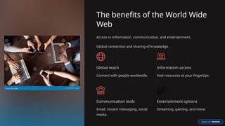 The benefits of the World Wide
Web
Access to information, communication, and entertainment.
Global connection and sharing of knowledge.
Global reach
Connect with people worldwide.
Information access
Vast resources at your fingertips.
Communication tools
Email, instant messaging, social
media.
Entertainment options
Streaming, gaming, and more.
 