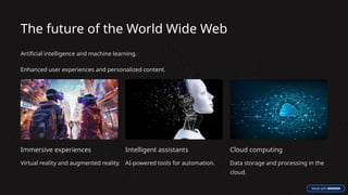 The future of the World Wide Web
Artificial intelligence and machine learning.
Enhanced user experiences and personalized content.
Immersive experiences
Virtual reality and augmented reality.
Intelligent assistants
AI-powered tools for automation.
Cloud computing
Data storage and processing in the
cloud.
 