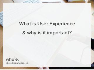 whole.
wholedesignstudios.com
What is User Experience
& why is it important?
 