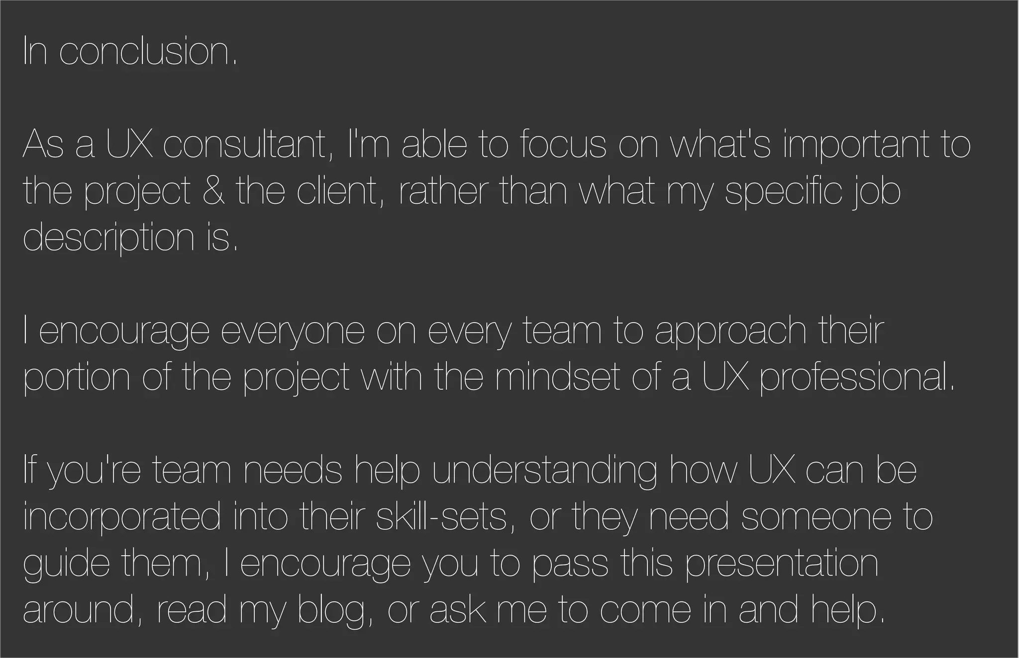 In conclusion.

As a UX consultant, I'm able to focus on what's important to
the project & the client, rather than what my speciﬁc job
description is.

I encourage everyone on every team to approach their
portion of the project with the mindset of a UX professional.

If you're team needs help understanding how UX can be
incorporated into their skill-sets, or they need someone to
guide them, I encourage you to pass this presentation
around, read my blog, or ask me to come in and help.
 