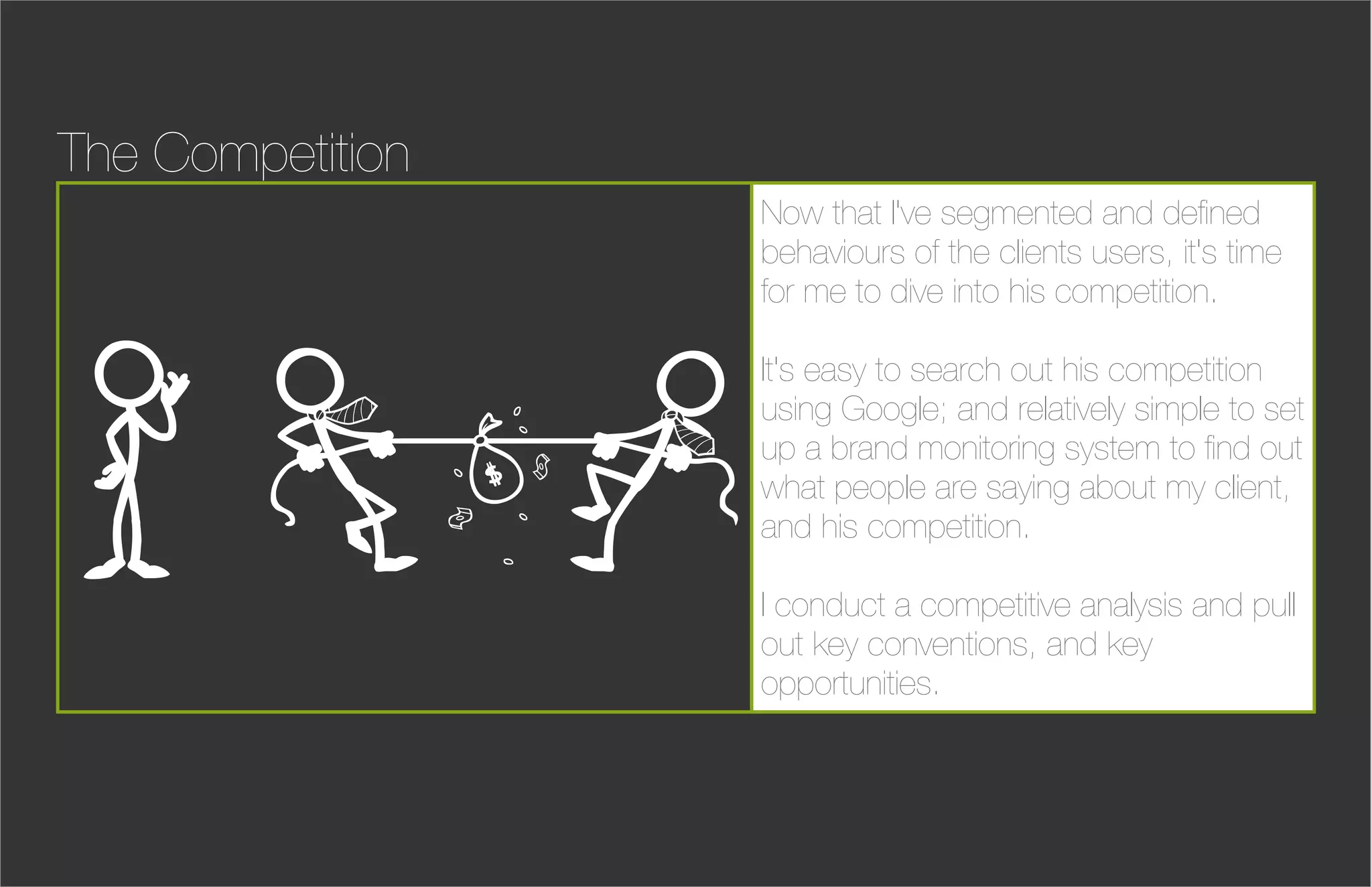 The Competition
                  Now that I've segmented and deﬁned
                  behaviours of the clients users, it's time
                  for me to dive into his competition.

                  It's easy to search out his competition
                  using Google; and relatively simple to set
                  up a brand monitoring system to ﬁnd out
                  what people are saying about my client,
                  and his competition.

                  I conduct a competitive analysis and pull
                  out key conventions, and key
                  opportunities.
 