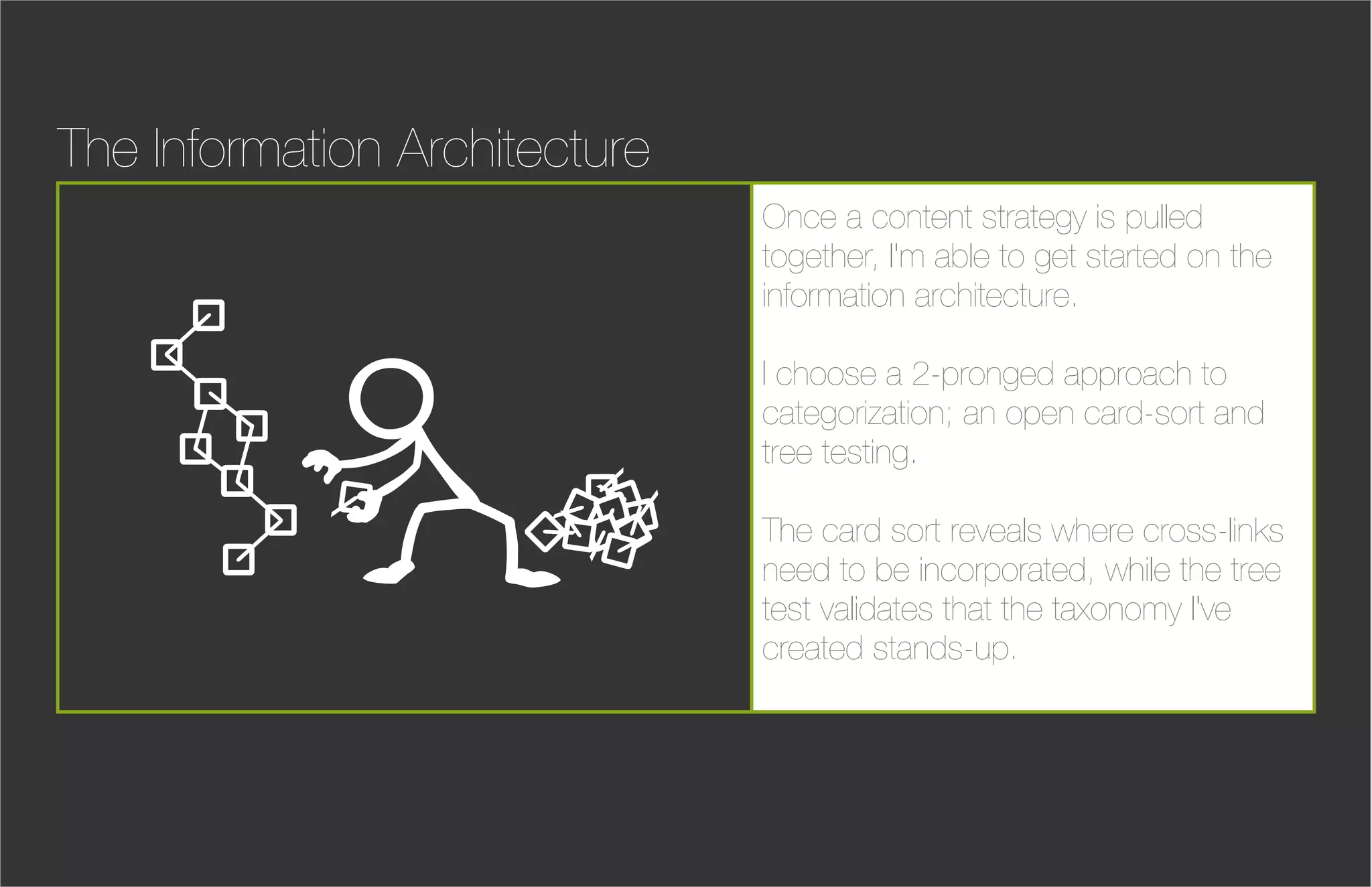 The Information Architecture
                               Once a content strategy is pulled
                               together, I'm able to get started on the
                               information architecture.

                               I choose a 2-pronged approach to
                               categorization; an open card-sort and
                               tree testing.

                               The card sort reveals where cross-links
                               need to be incorporated, while the tree
                               test validates that the taxonomy I've
                               created stands-up.
 