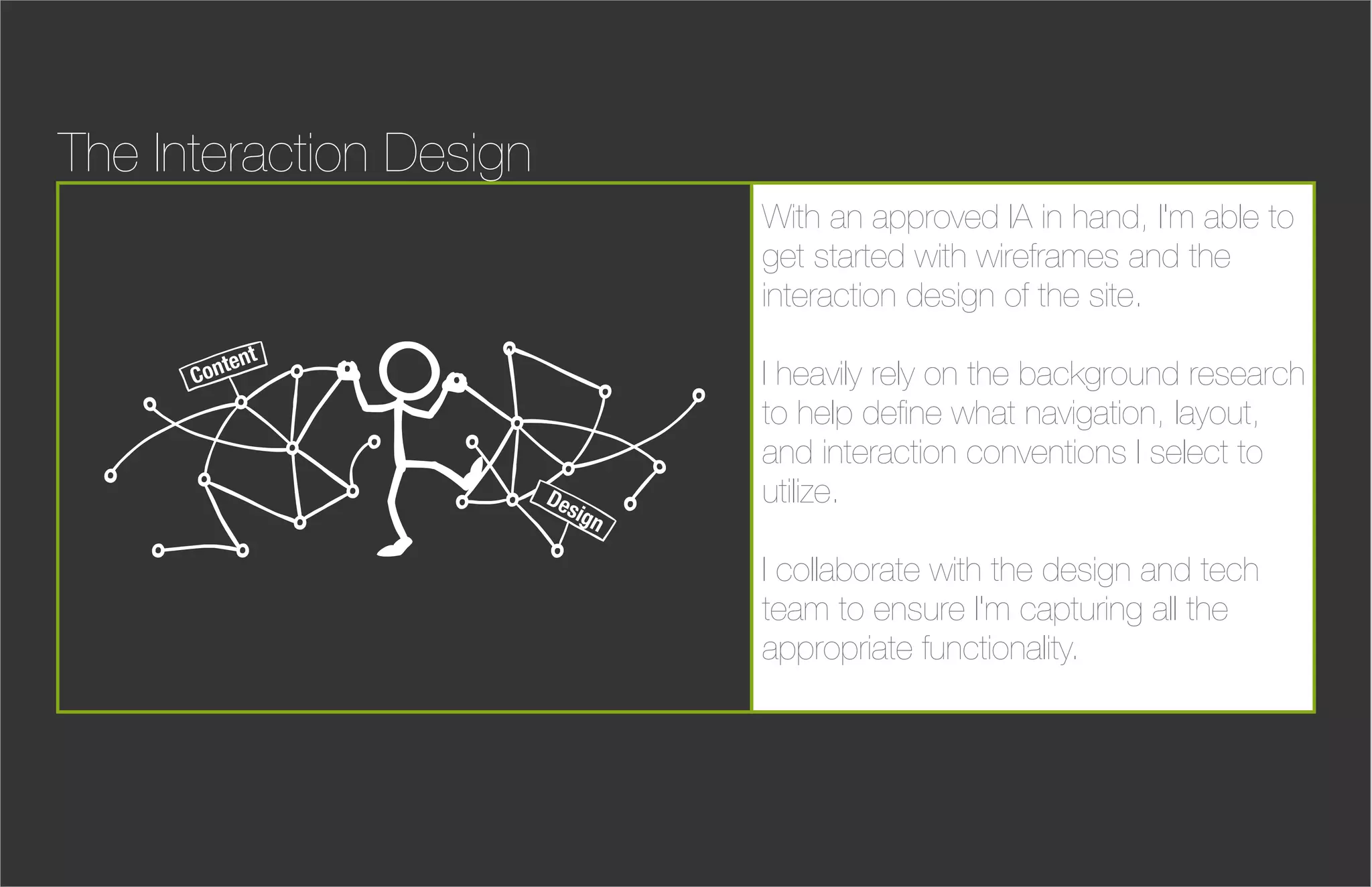 The Interaction Design
                                  With an approved IA in hand, I'm able to
                                  get started with wireframes and the
                                  interaction design of the site.
             nt
      C onte                      I heavily rely on the background research
                                  to help deﬁne what navigation, layout,
                                  and interaction conventions I select to
                         De
                           sig
                                  utilize.
                              n

                                  I collaborate with the design and tech
                                  team to ensure I'm capturing all the
                                  appropriate functionality.
 