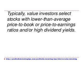 http://profitableinvestingtips.com/profitable-investing-tips/what-is-value-investing
Typically, value investors select
stocks with lower-than-average
price-to-book or price-to-earnings
ratios and/or high dividend yields.
 