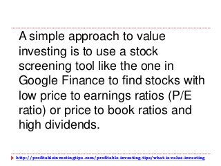 http://profitableinvestingtips.com/profitable-investing-tips/what-is-value-investing
A simple approach to value
investing is to use a stock
screening tool like the one in
Google Finance to find stocks with
low price to earnings ratios (P/E
ratio) or price to book ratios and
high dividends.
 