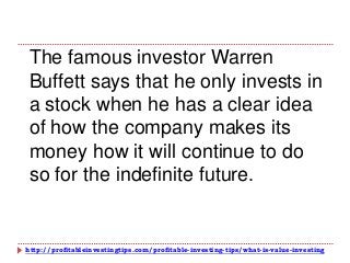 http://profitableinvestingtips.com/profitable-investing-tips/what-is-value-investing
The famous investor Warren
Buffett says that he only invests in
a stock when he has a clear idea
of how the company makes its
money how it will continue to do
so for the indefinite future.
 