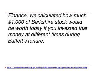 http://profitableinvestingtips.com/profitable-investing-tips/what-is-value-investing
Finance, we calculated how much
$1,000 of Berkshire stock would
be worth today if you invested that
money at different times during
Buffett’s tenure.
 