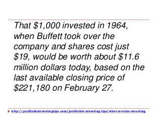 http://profitableinvestingtips.com/profitable-investing-tips/what-is-value-investing
That $1,000 invested in 1964,
when Buffett took over the
company and shares cost just
$19, would be worth about $11.6
million dollars today, based on the
last available closing price of
$221,180 on February 27.
 