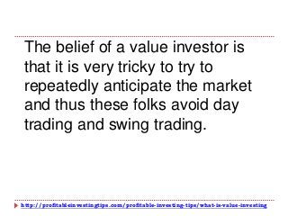 http://profitableinvestingtips.com/profitable-investing-tips/what-is-value-investing
The belief of a value investor is
that it is very tricky to try to
repeatedly anticipate the market
and thus these folks avoid day
trading and swing trading.
 