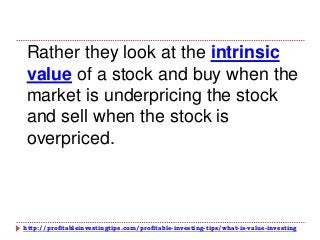 http://profitableinvestingtips.com/profitable-investing-tips/what-is-value-investing
Rather they look at the intrinsic
value of a stock and buy when the
market is underpricing the stock
and sell when the stock is
overpriced.
 