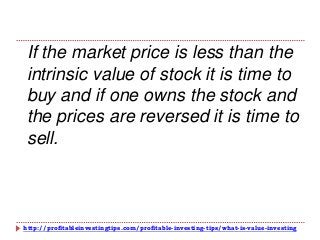 http://profitableinvestingtips.com/profitable-investing-tips/what-is-value-investing
If the market price is less than the
intrinsic value of stock it is time to
buy and if one owns the stock and
the prices are reversed it is time to
sell.
 