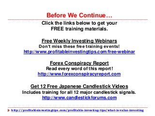 http://profitableinvestingtips.com/profitable-investing-tips/what-is-value-investing
Click the links below to get your
FREE training materials.
Free Weekly Investing Webinars
Don’t miss these free training events!
http://www.profitableinvestingtips.com/free-webinar
Forex Conspiracy Report
Read every word of this report!
http://www.forexconspiracyreport.com
Get 12 Free Japanese Candlestick Videos
Includes training for all 12 major candlestick signals.
http://www.candlestickforums.com
Before We Continue…
 