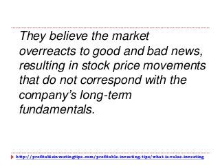 http://profitableinvestingtips.com/profitable-investing-tips/what-is-value-investing
They believe the market
overreacts to good and bad news,
resulting in stock price movements
that do not correspond with the
company’s long-term
fundamentals.
 