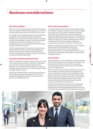 Business considerations
VAT and cash flow
There are a variety of opportunities to improve VAT cash flow
and these typically involve deferring the payment of VAT due
or improving the timing of recovery of VAT on costs, or both.
For example, where your business imports a significant value
of goods there may be import VAT deferment schemes
available to you to improve the business cash flow. Looking at
the optimal management of accounts receivable and payable
will improve your cash flow. And there may be other
considerations such as ensuring business promotion schemes
maximize VAT cash flow savings.
Cash flow planning should be considered across the various
business departments. For example improved billing and
collection systems and processes for collecting from your
customers and paying your suppliers can assist in minimizing
any adverse cash flow impact of VAT.
Customs and international trade
With cross border trade of goods, businesses need to deal with
a wide range of import and export regulations. When goods
enter a territory, there are numerous customs related
formalities to be complied with. Depending on the origin of
the goods, importers may also have to deal with quota regimes
or a different duty treatment.
VAT will add an additional layer to these existing requirements.
If VAT issues, such as who is the importer of record, are not
assessed and clarified they can have an impact on your cost
structure, if not handled correctly.
Intra GCC transactions
It is expected that there will be specific rules dealing with the
VAT treatment of supplies of goods and services from a supplier
in one GCC country to a customer in another GCC country.
These rules may also differentiate when these supplies are
made to VAT registered persons or otherwise. For example, the
supply of goods by a VAT registered business to a VAT registered
customer in another GCC country would require the customer
to self-account for VAT upon acquisition of the goods
(as opposed to the supplier accounting for VAT upon sale).
Detailed recording and reporting of these intra GCC supplies
will be required and this will likely require more
administration and resources to ensure compliance.
Businesses involved in cross border supplies in the GCC need
to consider these additional requirements when planning for
VAT implementation.
Government
Supplies of goods or services made by Government authorities
do not ordinarily amount to the carrying on of business. Thus
the introduction of the tax in the GCC is not expected to
ordinarily include the Government as they are not taxable
persons for VAT purposes.
However the VAT is expected to have application in situations
where supplies are made by statutory or local authorities
which are equivalent or similar to those supplied by taxable
persons in the course of furtherance of their business (as not
doing so could lead to significant distortions in competition).
VAT would not however apply to supplies made by those
statutory bodies and local authorities in executing their
regulatory and enforcement requirements.
The Government is likely to be treated as an ‘exempt person’,
meaning they would be relieved from paying that tax and
taxable persons making taxable supplies of goods and services
to the Government would likely not be required to charge VAT.
10 | PwC
170115-110114-AP-OS_v1.indd 10 1/17/2017 2:00:46 AM
 