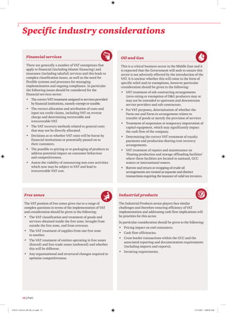 Specific industry considerations
Financial services
There are generally a number of VAT exemptions that
apply to financial (including Islamic financing) and
insurance (including takaful) services and this leads to
complex classification issues, as well as the need for
flexible systems and processes for managing
implementation and ongoing compliance. In particular
the following issues should be considered for the
financial services sector:
•	 The correct VAT treatment assigned to services provided
by financial institutions, namely exempt or taxable.
•	 The correct allocation and attribution of costs and
input tax credit claims, including VAT on reverse
charge and determining recoverable and
irrecoverable VAT.
•	 The VAT recovery methods related to general costs
that may not be directly allocated.
•	 Decisions as to whether VAT costs will be borne by
financial institutions or potentially passed on to
their customers.
•	 The possible re-pricing or re-packaging of products to
address potential impact on consumer behaviour
and competitiveness.
•	 Assess the viability of outsourcing non-core activities
which now may be subject to VAT and lead to
irrecoverable VAT cost.
Industrial products
The Industrial Products sector players face similar
challenges and therefore ensuring efficiency of VAT
implementation and addressing cash flow implications will
be priorities for this sector.
In particular consideration should be given to the following:
•	 Pricing impact on end consumers.
•	 Cash flow efficiencies.
•	 Cross border transactions within the GCC and the
associated reporting and documentation requirements
(including imports and exports).
•	 Invoicing requirements.
Oil and Gas
This is a critical business sector in the Middle East and it
is expected that the Government will seek to ensure this
sector is not adversely effected by the introduction of the
VAT. It is unclear whether this will come in the form of
specific relief and/or exemptions, however particular
consideration should be given to the following:
•	 VAT treatment of sub-contracting arrangements
(zero-rating or exemption of OG producers may or
may not be extended to upstream and downstream
service providers and sub-contractors.
•	 For VAT purposes, determination of whether the
Farm-out and Farm-in arrangement relates to
transfer of goods or merely the provision of services
•	 Treatment of suspension or temporary importation of
capital equipment, which may significantly impact
the cash flow of the company.
•	 Determining the correct VAT treatment of royalty
payments and production sharing/cost recovery
arrangements.
•	 VAT treatment of repairs and maintenance on
‘floating production and storage offloading facilities’
where these facilities are located in national, GCC
waters or international waters.
•	 Borrow and return or swapping of crude oil
arrangements are treated as separate and distinct
transactions requiring the issuance of valid tax invoices.
Free zones
The VAT position of free zones gives rise to a range of
complex questions in terms of the implementation of VAT
and consideration should be given to the following:
•	 The VAT classification and treatment of goods and
services obtained inside the free zone, brought from
outside the free zone, and from overseas.
•	 The VAT treatment of supplies from one free zone
to another.
•	 The VAT treatment of entities operating in free zones
(fenced) and free trade zones (unfenced) and whether
this will be different.
•	 Any organisational and structural changes required to
optimise competitiveness.
12 | PwC
170115-110114-AP-OS_v1.indd 12 1/17/2017 2:00:50 AM
 
