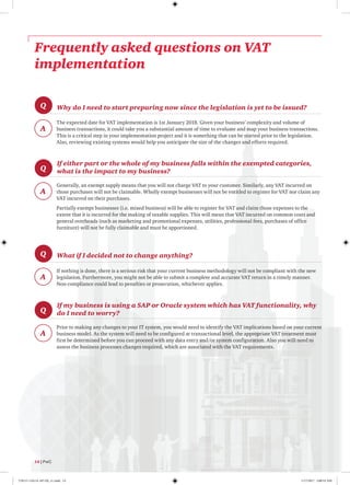 Frequently asked questions on VAT
implementation
Q
A
Why do I need to start preparing now since the legislation is yet to be issued?
The expected date for VAT implementation is 1st January 2018. Given your business’ complexity and volume of
business transactions, it could take you a substantial amount of time to evaluate and map your business transactions.
This is a critical step in your implementation project and it is something that can be started prior to the legislation.
Also, reviewing existing systems would help you anticipate the size of the changes and efforts required.
Q
A
If either part or the whole of my business falls within the exempted categories,
what is the impact to my business?
Generally, an exempt supply means that you will not charge VAT to your customer. Similarly, any VAT incurred on
those purchases will not be claimable. Wholly exempt businesses will not be entitled to register for VAT nor claim any
VAT incurred on their purchases.
Partially exempt businesses (i.e. mixed business) will be able to register for VAT and claim those expenses to the
extent that it is incurred for the making of taxable supplies. This will mean that VAT incurred on common costs and
general overheads (such as marketing and promotional expenses, utilities, professional fees, purchases of office
furniture) will not be fully claimable and must be apportioned.
Q
A
What if I decided not to change anything?
If nothing is done, there is a serious risk that your current business methodology will not be compliant with the new
legislation. Furthermore, you might not be able to submit a complete and accurate VAT return in a timely manner.
Non-compliance could lead to penalties or prosecution, whichever applies.
Q
A
If my business is using a SAP or Oracle system which has VAT functionality, why
do I need to worry?
Prior to making any changes to your IT system, you would need to identify the VAT implications based on your current
business model. As the system will need to be configured at transactional level, the appropriate VAT treatment must
first be determined before you can proceed with any data entry and/or system configuration. Also you will need to
assess the business processes changes required, which are associated with the VAT requirements.
14 | PwC
170115-110114-AP-OS_v1.indd 14 1/17/2017 2:00:53 AM
 