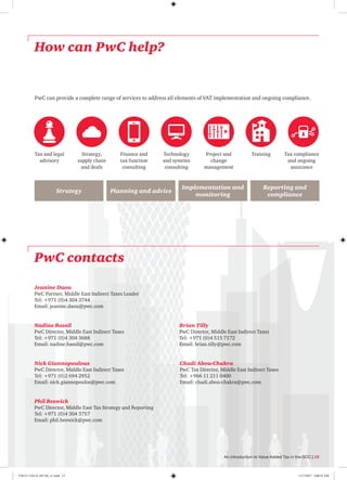 How can PwC help?
PwC can provide a complete range of services to address all elements of VAT implementation and ongoing compliance.
Tax compliance
and ongoing
assurance
TrainingProject and
change
management
Technology
and systems
consulting
Finance and
tax function
consulting
Strategy,
supply chain
and deals
Tax and legal
advisory
Implementation and
monitoring
Strategy Planning and advice
Reporting and
compliance
Jeanine Daou
PwC Partner, Middle East Indirect Taxes Leader
Tel: +971 (0)4 304 3744
Email: jeanine.daou@pwc.com
Brian Tilly
PwC Director, Middle East Indirect Taxes
Tel: +971 (0)4 515 7172
Email: brian.tilly@pwc.com
Nadine Bassil
PwC Director, Middle East Indirect Taxes
Tel: +971 (0)4 304 3688
Email: nadine.bassil@pwc.com
Nick Giannopoulous
PwC Director, Middle East Indirect Taxes
Tel: +971 (0)2 694 2952
Email: nick.giannopoulos@pwc.com
Chadi Abou-Chakra
PwC Tax Director, Middle East Indirect Taxes
Tel: +966 11 211 0400
Email: chadi.abou-chakra@pwc.com
Phil Beswick
PwC Director, Middle East Tax Strategy and Reporting
Tel: +971 (0)4 304 3757
Email: phil.beswick@pwc.com
PwC contacts
An introduction to Value Added Tax in the GCC | 15
170115-110114-AP-OS_v1.indd 15 1/17/2017 2:00:53 AM
 