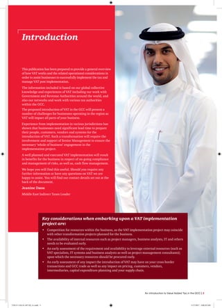 Key considerations when embarking upon a VAT implementation
project are:
•	 Competition for resources within the business, as the VAT implementation project may coincide
with other transformation projects planned for the business.
•	 The availability of internal resources such as project managers, business analysts, IT and others
needs to be evaluated early.
•	 An early assessment of the requirement and availability to leverage external resources (such as
VAT specialists, IT systems and business analysts as well as project management consultants);
upon which the necessary resources should be procured early.
•	 An early assessment of any impact the introduction of VAT may have on your cross border
transactions and GCC trade as well as any impact on pricing, customers, vendors,
intermediaries, capital expenditure planning and your supply chain.
Introduction
This publication has been prepared to provide a general overview
of how VAT works and the related operational considerations in
order to assist businesses to successfully implement the tax and
manage VAT post implementation.
The information included is based on our global collective
knowledge and experiences of VAT including our work with
Government and Revenue Authorities around the world, and
also our networks and work with various tax authorities
within the GCC.
The proposed introduction of VAT in the GCC will present a
number of challenges for businesses operating in the region as
VAT will impact all parts of your business.
Experience from implementation in various jurisdictions has
shown that businesses need significant lead time to prepare
their people, customers, vendors and systems for the
introduction of VAT. Such a transformation will require the
involvement and support of Senior Management to ensure the
necessary ‘whole of business’ engagement in the
implementation project.
A well planned and executed VAT implementation will result
in benefits for the business in respect of on-going compliance
and management of risks, as well as, cash flow management.
We hope you will find this useful. Should you require any
further information or have any questions on VAT we are
happy to assist. You will find our contact details set out at the
back of the document.
Jeanine Daou
Middle East Indirect Taxes Leader
An introduction to Value Added Tax in the GCC | 3
170115-110114-AP-OS_v1.indd 3 1/17/2017 2:00:29 AM
 