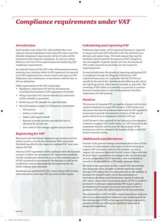 Compliance requirements under VAT
Introduction
Each member state of the GCC will establish their own
separate national legislation concerning VAT and as such the
detailed compliance requirements and set of rules will be
outlined in each respective legislation. As such we outline
below an overview of the expected general underlying VAT
compliance requirements.
An inherent feature of the VAT is the self-assessment nature,
meaning every business which is VAT registered (or required
to be VAT registered) must record, assess and report its VAT
obligations and entitlements, in accordance with the law, to
the tax authorities.
Other requirements of the VAT will include:
•	 Mandatory registration for VAT for all businesses
exceeding the mandatory VAT registration threshold.
•	 Filing of periodic VAT returns with the tax authorities
(either monthly or quarterly).
•	 Remitting any VAT payable by a specified date.
•	 Record keeping in respect of all business transactions:
–– Tax invoices
–– Debit or credit notes
–– Import and export records
–– Records of goods/services provided for free or
allocated for private use
–– Zero rated or VAT exempt supplies and purchases
Registering for VAT
Businesses and individuals engaged in any business activity
whose turnover exceeds the mandatory VAT registration
threshold specified by the respective national VAT laws must
register for VAT.
Voluntary VAT registration will be optional where the business
turnover is below the mandatory VAT registration threshold –
careful consideration should be given to the potential amount
of VAT reclaimed on purchases by the business as well as the
compliance costs in administering and reporting the tax,
before making such a decision.
Businesses not registered for VAT cannot charge VAT on their
sales and cannot claim any VAT incurred on their inputs.
Calculating and reporting VAT
Following registration, a VAT registered business is required
to charge and remit VAT collected to the Tax Authority on a
periodic and regular basis. The total amount that must be
remitted is determined by the amount of VAT charged on
the total supplies of goods and services less the amount of
VAT credits incurred on purchases, for the respective
reporting period.
In most jurisdictions, the process of reporting and paying VAT
is completed through the filing of a VAT Return. VAT
registered businesses are required to file the VAT Return
usually by the end of the calendar month following the end of
the reporting period, which may be monthly or quarterly. The
remitting of VAT either on a monthly or quarterly is a serious
business consideration in view of the potential cash flow
implications for the business.
Invoices
The process of charging VAT on supplies of goods and services
requires businesses to issue VAT invoices. A VAT Invoice is a
document that must be produced and issued by VAT registered
businesses to provide documentary evidence of the sale of
goods and services in compliance with the VAT law.
A VAT Invoice is also required by the business as documentary
evidence to support VAT credit claims, i.e. VAT incurred on the
acquisition of goods and services for the purposes of the
business can only be claimed if the business holds a valid VAT
Invoice from the vendor.
Additional considerations
Outside of the general concepts mentioned above there will be
a number of requirements with respect to record keeping to
support VAT treatments taken by the business, as well as
support the amounts filed with the VAT return. There will also
be prescribed requirements pertaining to the use of electronic
records, preparation of VAT audit files, time and format of
records to be accessible for a VAT audit, amongst others.
We know from experience in other mature VAT jurisdictions
that businesses often struggle to address questions raised
during a VAT audit by the tax authorities due to the inability to
produce the complete audit trail of documentation to
substantiate liabilities and entitlements reported within the
VAT return. Due to the transactional nature of VAT it would be
prudent for businesses implementing VAT to put in place a
combination of automated processes and tools in order to
produce a VAT audit file, upon request by the tax authorities.
The transition to a VAT will likely require significant resources
and it is recommended that businesses start planning now for
the introduction of VAT, as the expected changes required to
comply with the tax will require significant lead time to
design and implement.
6 | PwC
170115-110114-AP-OS_v1.indd 6 1/17/2017 2:00:35 AM
 