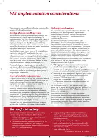 VAT implementation considerations
The case for technology
There is an opportunity to use systems to automate key
activities to help ensure compliance. This includes:
•	 Building in integrity checks at the point of capture of
accounts receivable and payable.
•	 Data and analytics tools to monitor the accuracy of VAT
treatments across transactions – this is not just a
compliance issue but may help identify transactions where
input VAT is not being captured.
•	 Integrity checking VAT accuracy between different
systems (e.g. from subsidiary general ledger to group
general ledger for VAT return and financial statement
disclosure consistency).
•	 Forecasting and monitoring of cash flows.
•	 Easily compiling and storing the complete audit trail of
transactions supporting a VAT return for access at a later
time under a VAT audit.
•	 Fraud and forensic checks.
We recommend you consider the following matters well in
advance of VAT implementation:
Scoping, planning and lead times
Ascertaining the scope of the changes required within your
business at an early stage is essential to the successful
implementation of VAT. Once the scale of the task is known, it
will be necessary to develop a structured and comprehensive
implementation plan. You should consider establishing a
steering group comprising of the senior management group
within your organisation to oversee this process and to ensure
appropriate reporting and coordination.
You should also ensure you are aware of the long lead times
required for effecting VAT compliance within your
organisation. In addition to the changes required to your IT
systems and processes, you should ensure your relationships
with customers, suppliers, intermediaries and any other
impacted external parties are compliant or able to be made
compliant immediately upon the introduction of VAT.
For example, long-term leases, customer and supplier
agreements and other contractual obligations currently in
effect or under negotiation may span the VAT effective date,
and therefore need to be reviewed in light of each parties’ VAT
obligations and entitlements.
Internal and external resourcing
Understanding the scope of the task and formulation of a plan
to effect all necessary changes will enable you to engage in a
resource allocation and budgeting process to ensure
appropriate internal and external resources are dedicated to
ensure all tasks are completed on time.
Internally, you must ensure you dedicate sufficient
management resources, with the appropriate authority, to
manage and drive the necessary tasks while guaranteeing the
commitment of all stakeholders within the organisation to the
implementation of the tax. Your business will also need to
consider the allocation of sufficient information technology
and human resources to accomplish all tasks.
Externally, you may need to ensure you obtain proper tax
technical and legal advice to effect VAT implementation.
Technology and systems
An assessment of the capabilities of existing IT systems and
re-configurations necessary in order to generate VAT
compliant outputs is crucial. In many cases, significant
changes will be required to IT platforms and present
workflows and processes.
Your business’s enterprise systems will need to be
enhanced and modified to incorporate all aspects of VAT
implementation. From your point of sale terminals, invoice
and accounting systems, information technology systems and
management reporting systems, VAT will have an impact on
your whole of business systems. These adjustments must be
considered in the context of minimising interruption to your
existing business requirements, while testing them to verify
they have the capability to meet compliance requirements.
Against this background, focusing on what really is important
to be prepared for VAT and ongoing compliance can be
considered through these elements:
•	 VAT mapping of business processes and transactions to
identify which systems and how they are impacted.
•	 Ensuring underlying Enterprise Resource Planning (ERP)
changes are made to reflect all relevant VAT processes.
•	 Determine the need and beneficial use of VAT specific tools
(transaction integrity checking, cash flow monitoring,
automated VAT filing/reporting).
•	 Appropriate governance and controls to ensure VAT
regulations and commercial drivers change systems are
kept up to date.
An important feature of VAT is its accruals nature, which
means that all related systems impacted by VAT need to reflect
this and do so in the context of the VAT rules on the correct
timing of the taxing point.
As a transaction based tax, VAT must be verified and
accounted for, producing compliant documentation for each
individual transaction. Your enterprise systems must be able
to guarantee accuracy and the ability to generate all necessary
information as required, in the event of a request or audit by
the tax authorities or management.
An introduction to Value Added Tax in the GCC | 7
170115-110114-AP-OS_v1.indd 7 1/17/2017 2:00:35 AM
 