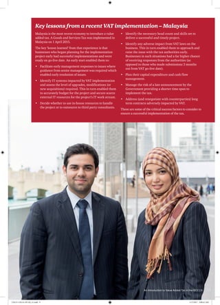 Key lessons from a recent VAT implementation – Malaysia
Malaysia is the most recent economy to introduce a value
added tax. A Goods and Services Tax was implemented in
Malaysia on 1 April 2015.
The key ‘lesson learned’ from that experience is that 
businesses who began planning for the implementation
project early had successful implementations and were
ready on go-live date. An early start enabled them to:
•	 Facilitate early management responses to issues where
guidance from senior management was required which
enabled early resolution of issues.
•	 Identify IT systems impacted by VAT implementation
and assess the level of upgrades, modifications (or
new acquisitions) required. This in turn enabled them
to accurately budget for the project and secure scarce
external IT resources for the project’s IT work stream.
•	 Decide whether to use in-house resources to handle
the project or to outsource to third party consultants.
•	 Identify the necessary head count and skills set to
deliver a successful and timely project.
•	 Identify any adverse impact from VAT laws on the
business. This in turn enabled them to approach and
raise the issue with the tax authorities early.
Businesses in such situations had a far higher chance
of receiving responses from the authorities (as
opposed to those who made submissions 3 months
out from VAT go-live date).
•	 Plan their capital expenditure and cash flow
management.
•	 Manage the risk of a late announcement by the
Government providing a shorter time span to
implement the tax.
•	 Address (and renegotiate with counterparties) long
term contracts adversely impacted by VAT.
These are some of the critical success factors to consider to
ensure a successful implementation of the tax.
An introduction to Value Added Tax in the GCC | 9
170115-110114-AP-OS_v1.indd 9 1/17/2017 2:00:41 AM
 