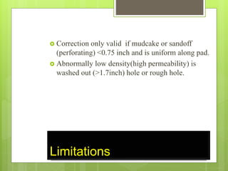 Limitations
 Correction only valid if mudcake or sandoff
(perforating) <0.75 inch and is uniform along pad.
 Abnormally low density(high permeability) is
washed out (>1.7inch) hole or rough hole.
 