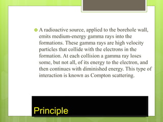 Principle
 A radioactive source, applied to the borehole wall,
emits medium-energy gamma rays into the
formations. These gamma rays are high velocity
particles that collide with the electrons in the
formation. At each collision a gamma ray loses
some, but not all, of its energy to the electron, and
then continues with diminished energy. This type of
interaction is known as Compton scattering.
 