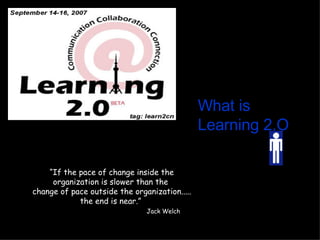What is   Learning 2.O “ If the pace of change inside the organization is slower than the  change of pace outside the organization..... the end is near.”  Jack Welch 