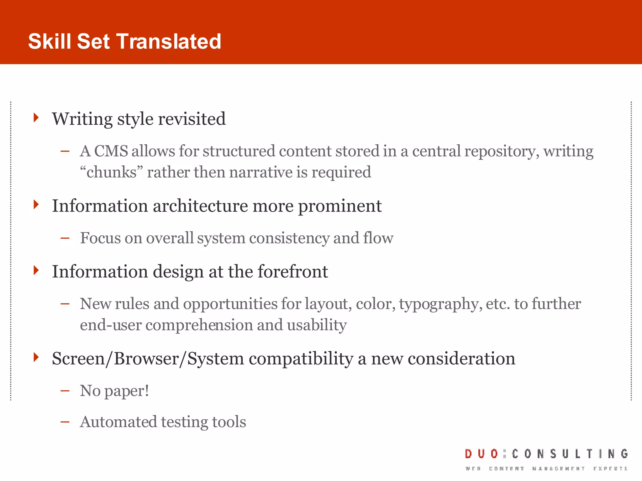 Skill Set Translated Writing style revisited A CMS allows for structured content stored in a central repository, writing “chunks” rather then narrative is required Information architecture more prominent Focus on overall system consistency and flow Information design at the forefront New rules and opportunities for layout, color, typography, etc. to further end-user comprehension and usability Screen/Browser/System compatibility a new consideration No paper! Automated testing tools 