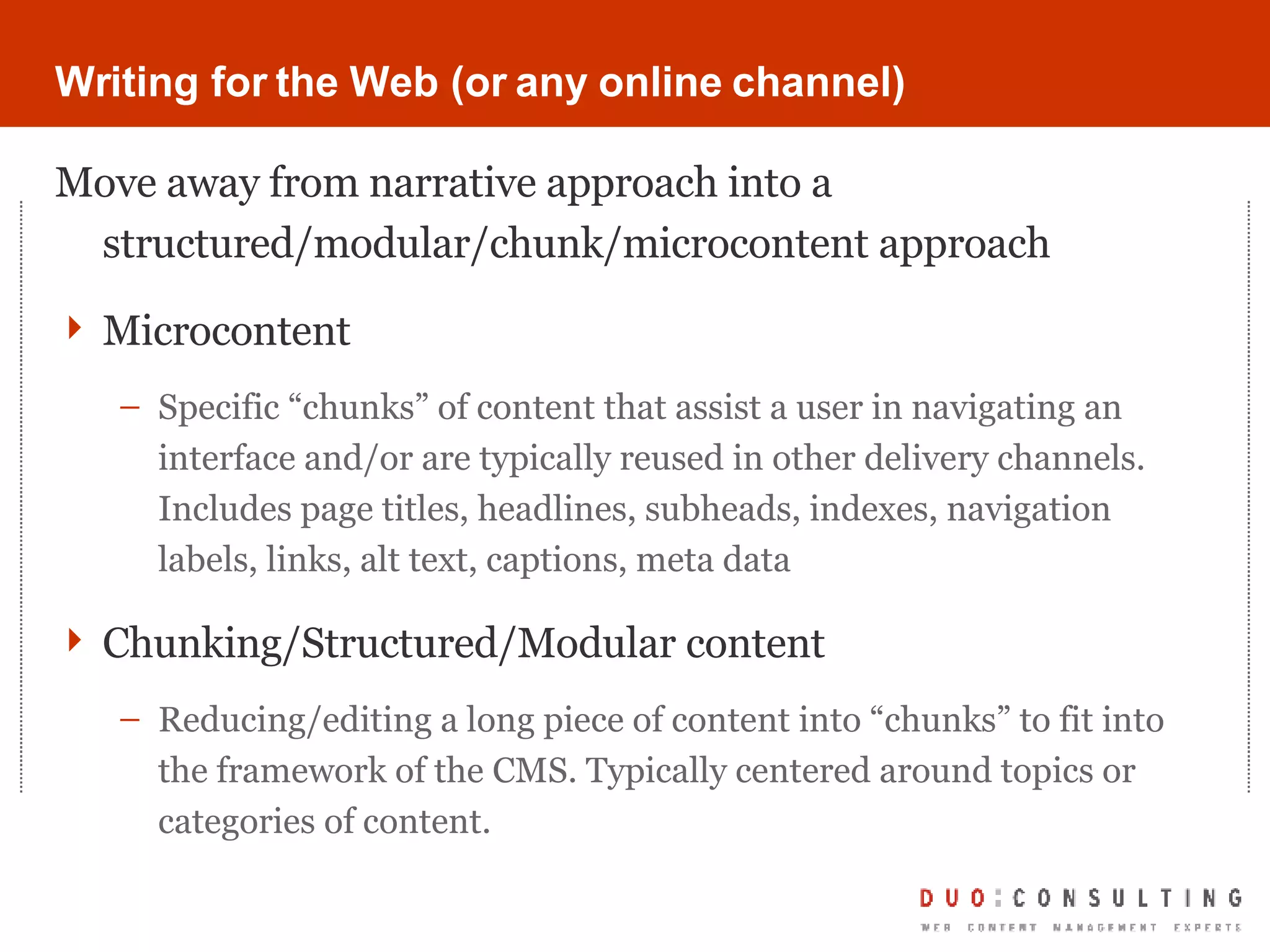 Writing for the Web (or any online channel) Move away from narrative approach into a structured/modular/chunk/microcontent approach Microcontent Specific “chunks” of content that assist a user in navigating an interface and/or are typically reused in other delivery channels. Includes page titles, headlines, subheads, indexes, navigation labels, links, alt text, captions, meta data Chunking/Structured/Modular content Reducing/editing a long piece of content into “chunks” to fit into the framework of the CMS. Typically centered around topics or categories of content. 