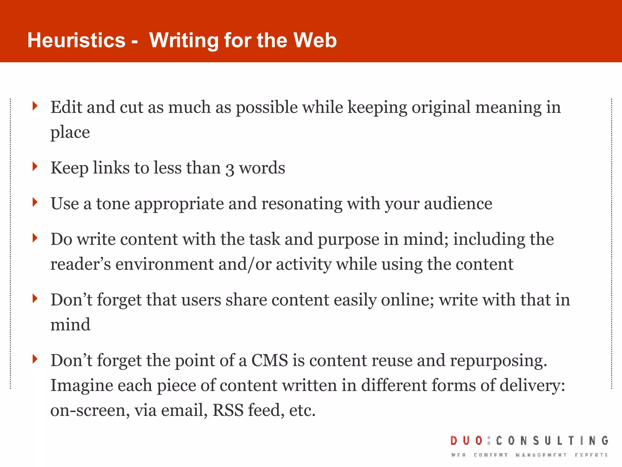 Heuristics -  Writing for the Web Edit and cut as much as possible while keeping original meaning in place Keep links to less than 3 words Use a tone appropriate and resonating with your audience Do write content with the task and purpose in mind; including the reader’s environment and/or activity while using the content Don’t forget that users share content easily online; write with that in mind Don’t forget the point of a CMS is content reuse and repurposing. Imagine each piece of content written in different forms of delivery: on-screen, via email, RSS feed, etc. 