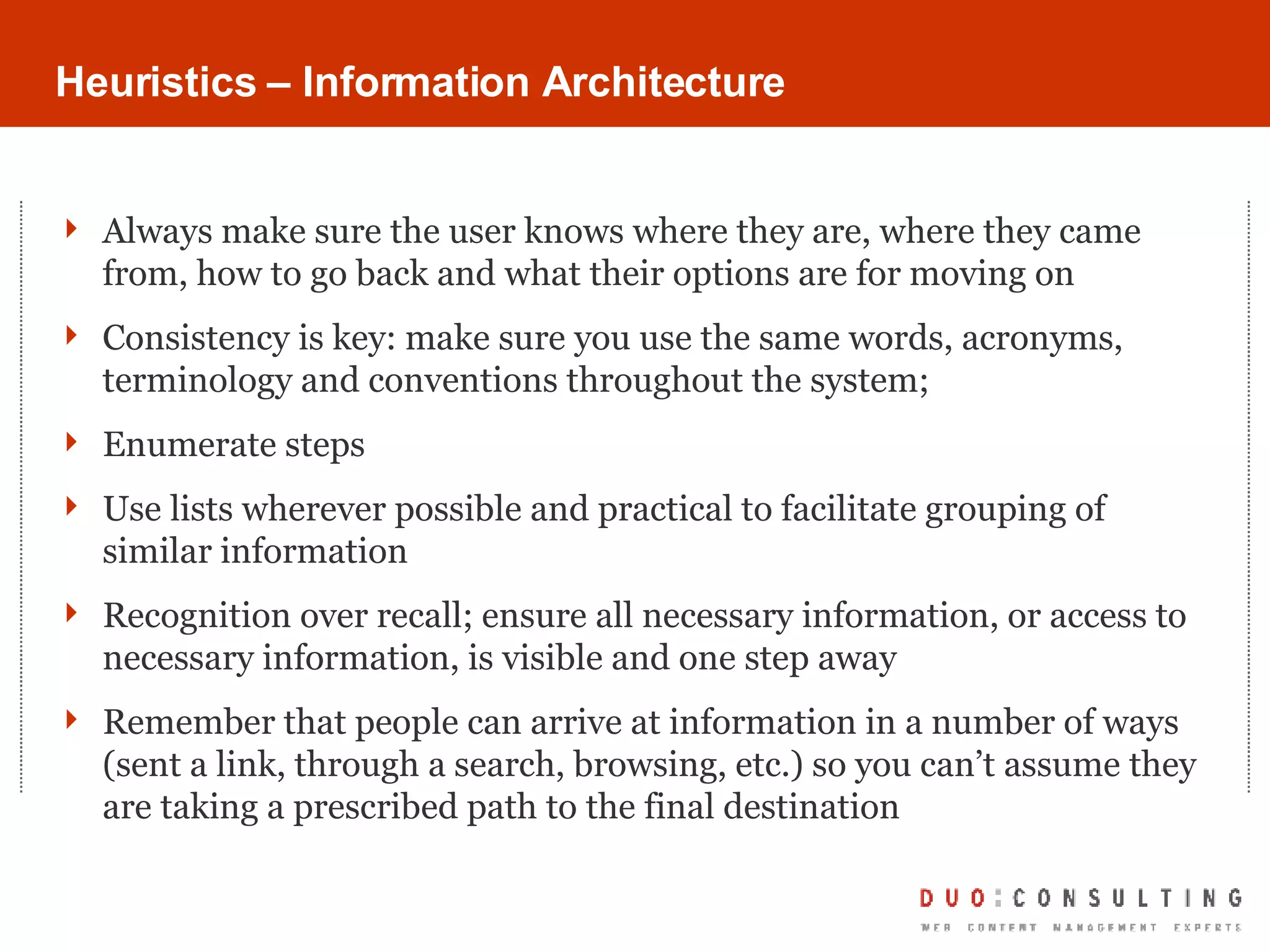 Heuristics – Information Architecture Always make sure the user knows where they are, where they came from, how to go back and what their options are for moving on Consistency is key: make sure you use the same words, acronyms, terminology and conventions throughout the system;  Enumerate steps Use lists wherever possible and practical to facilitate grouping of similar information Recognition over recall; ensure all necessary information, or access to necessary information, is visible and one step away Remember that people can arrive at information in a number of ways (sent a link, through a search, browsing, etc.) so you can’t assume they are taking a prescribed path to the final destination 