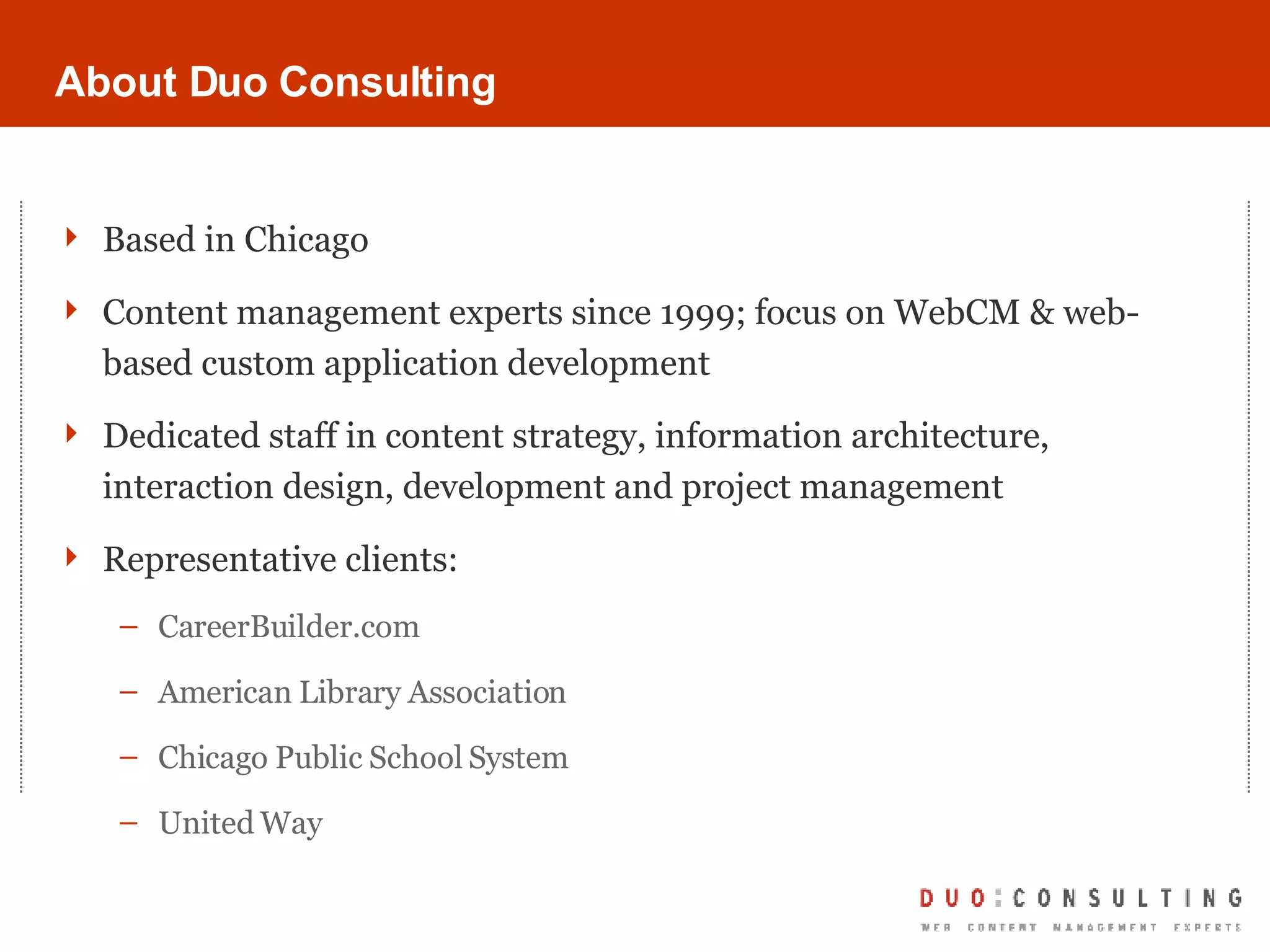 About Duo Consulting Based in Chicago Content management experts since 1999; focus on WebCM & web-based custom application development Dedicated staff in content strategy, information architecture, interaction design, development and project management Representative clients: CareerBuilder.com American Library Association Chicago Public School System United Way 