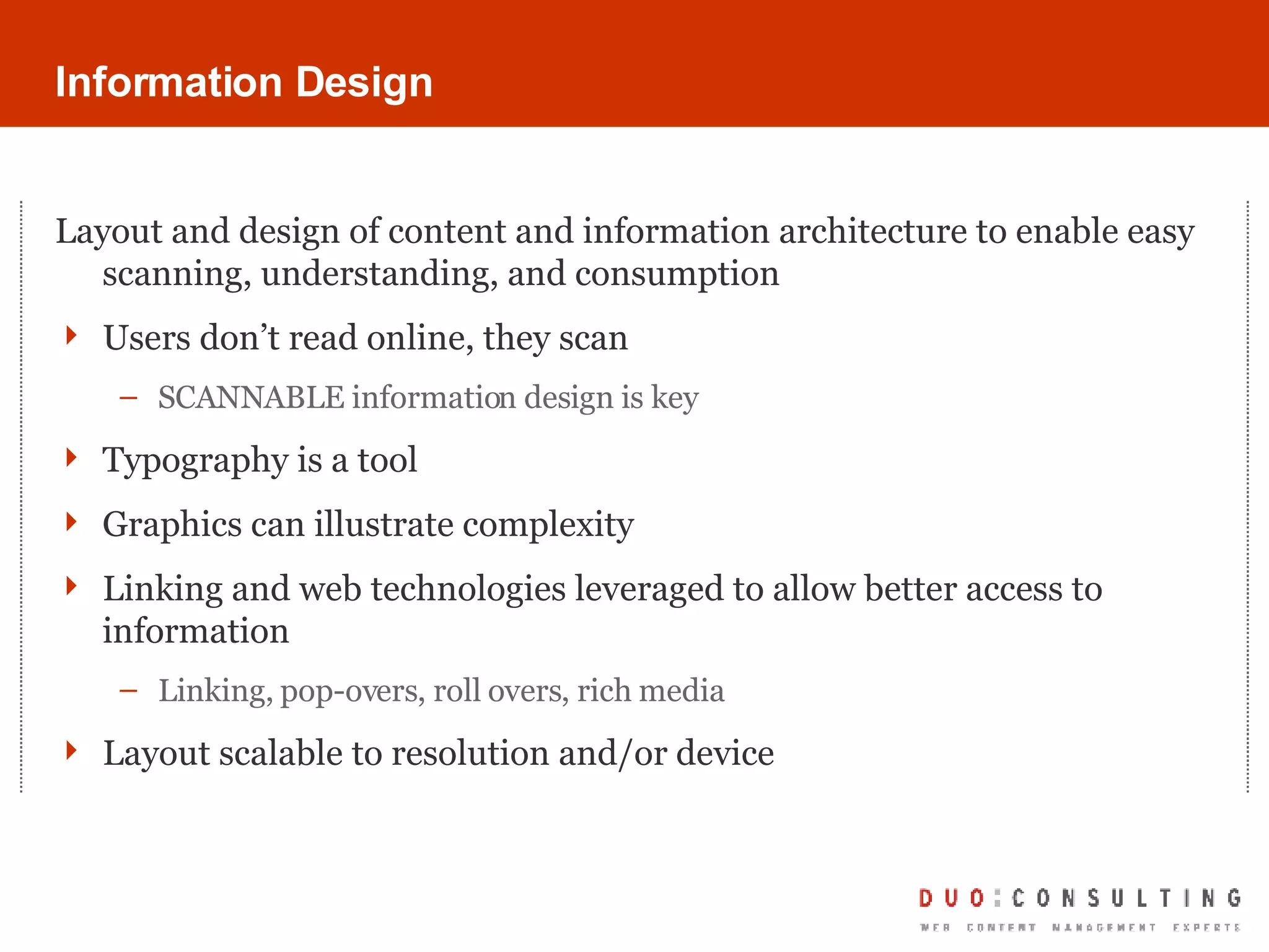 Information Design Layout and design of content and information architecture to enable easy scanning, understanding, and consumption Users don’t read online, they scan SCANNABLE information design is key Typography is a tool Graphics can illustrate complexity Linking and web technologies leveraged to allow better access to information Linking, pop-overs, roll overs, rich media Layout scalable to resolution and/or device 