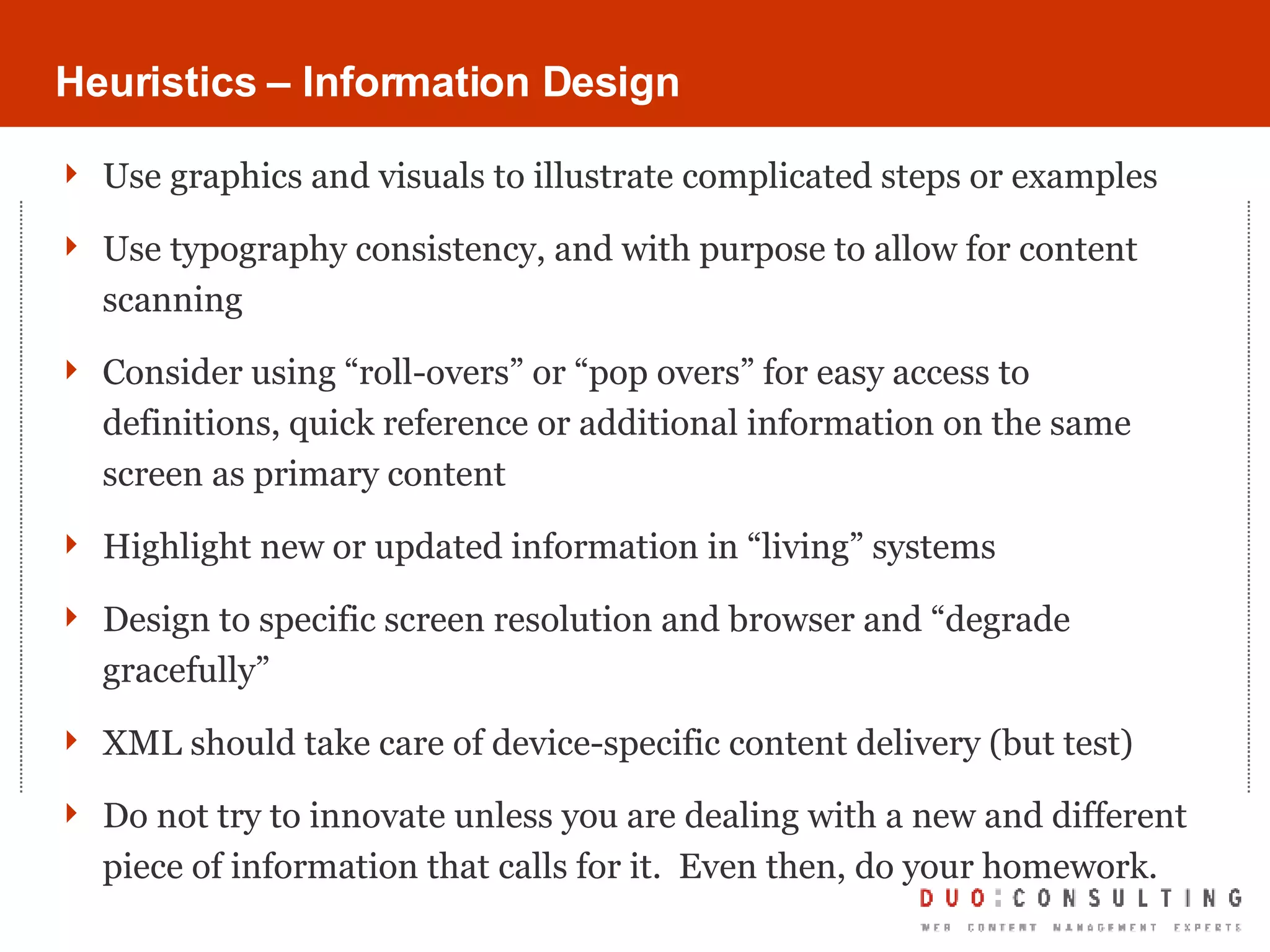 Heuristics – Information Design Use graphics and visuals to illustrate complicated steps or examples Use typography consistency, and with purpose to allow for content scanning Consider using “roll-overs” or “pop overs” for easy access to definitions, quick reference or additional information on the same screen as primary content Highlight new or updated information in “living” systems Design to specific screen resolution and browser and “degrade gracefully” XML should take care of device-specific content delivery (but test) Do not try to innovate unless you are dealing with a new and different piece of information that calls for it.  Even then, do your homework. 
