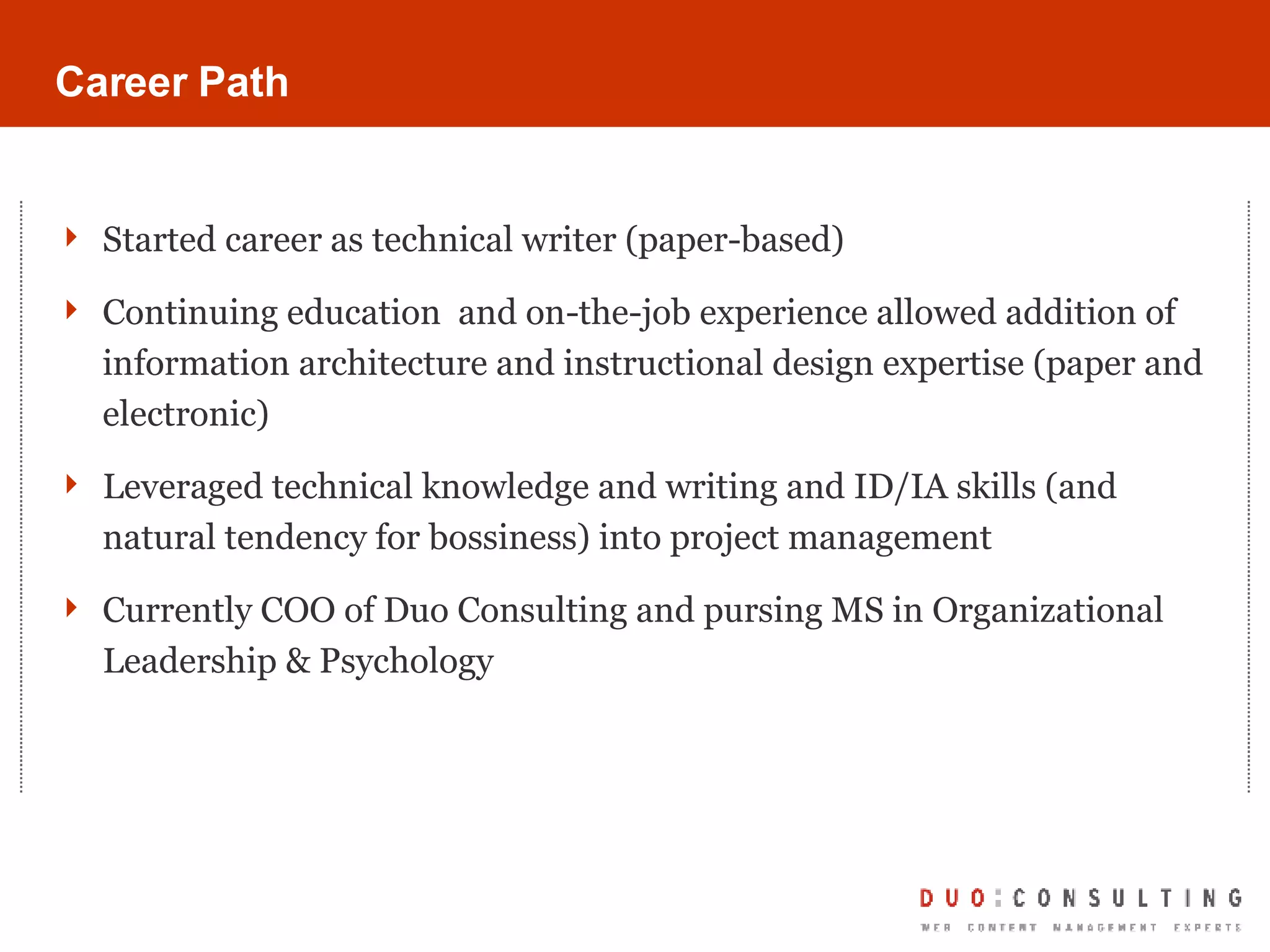 Career Path Started career as technical writer (paper-based) Continuing education  and on-the-job experience allowed addition of information architecture and instructional design expertise (paper and electronic) Leveraged technical knowledge and writing and ID/IA skills (and natural tendency for bossiness) into project management Currently COO of Duo Consulting and pursing MS in Organizational Leadership & Psychology 
